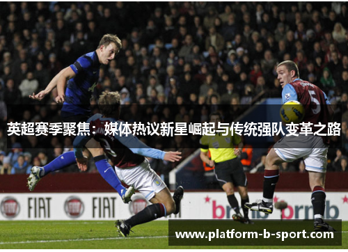 英超赛季聚焦:媒体热议新星崛起与传统强队变革之路 英超赛季聚焦:媒体热议新星崛起与传统强队变革之路