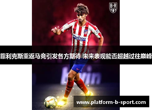 菲利克斯重返马竞引发各方期待 未来表现能否超越过往巅峰 菲利克斯重返马竞引发各方期待 未来表现能否超越过往巅峰