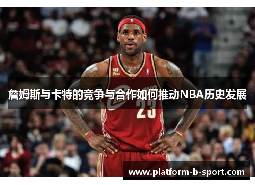 詹姆斯与卡特的竞争与合作如何推动NBA历史发展