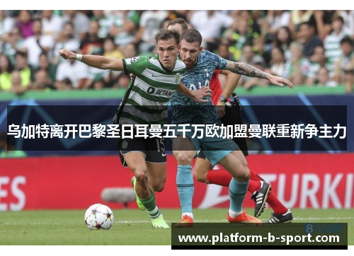 乌加特离开巴黎圣日耳曼五千万欧加盟曼联重新争主力