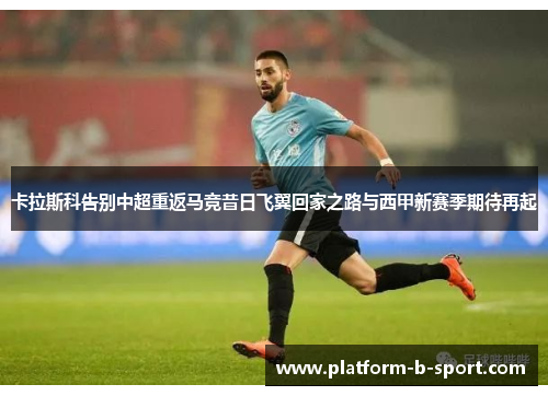 卡拉斯科告别中超重返马竞昔日飞翼回家之路与西甲新赛季期待再起 卡拉斯科告别中超重返马竞昔日飞翼回家之路与西甲新赛季期待再起
