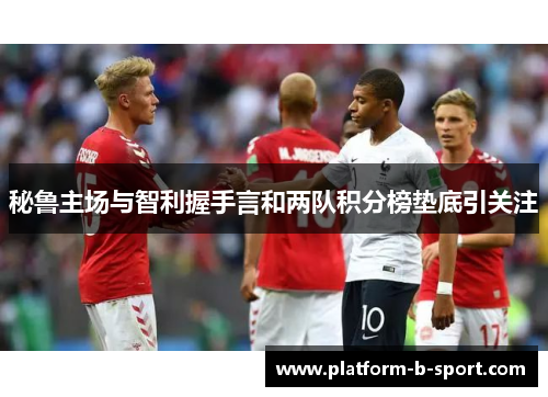 秘鲁主场与智利握手言和两队积分榜垫底引关注 秘鲁主场与智利握手言和两队积分榜垫底引关注